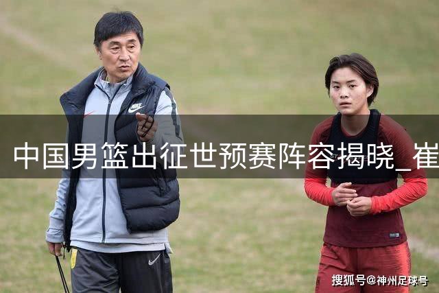 中国男篮出征世预赛阵容揭晓 崔永熙因伤缺席首战