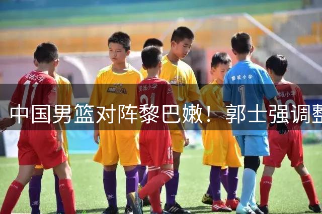 中国男篮对阵黎巴嫩！郭士强调整首发，杨瀚森是赢球关键