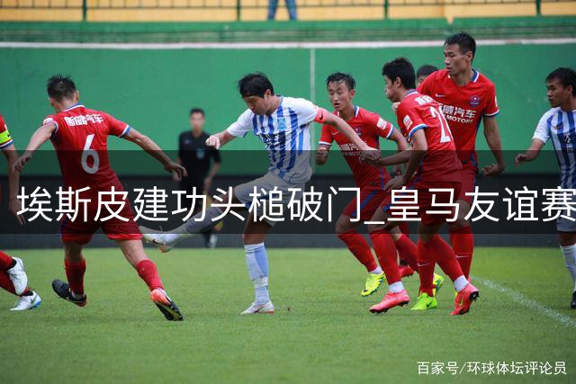 埃斯皮建功头槌破门 皇马友谊赛三球领先沙尔克