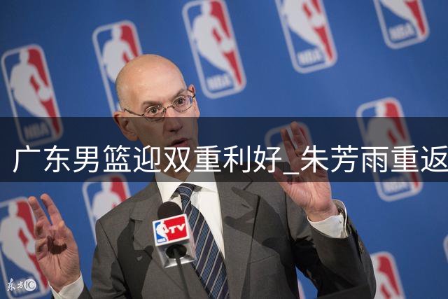 广东男篮迎双重利好 朱芳雨重返青训 黄明依续约落实