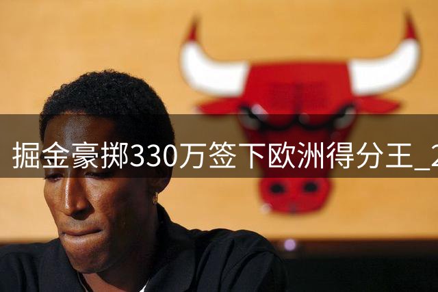 掘金豪掷330万签下欧洲得分王 27岁沃克能否补强卫冕冠军板凳火力？