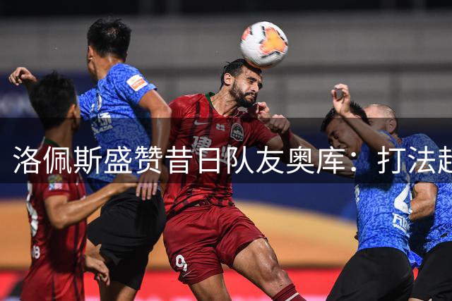 洛佩斯盛赞昔日队友奥库：打法超前，契合现代篮球理念
