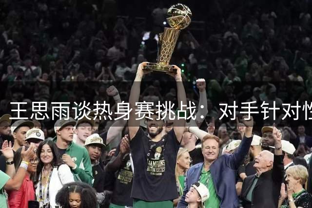 王思雨谈热身赛挑战：对手针对性防守需破解
