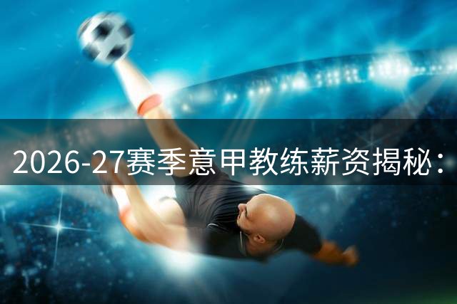 2026-27赛季意甲教练薪资揭秘：两大豪门主帅并列榜首 国米教头跌出前五