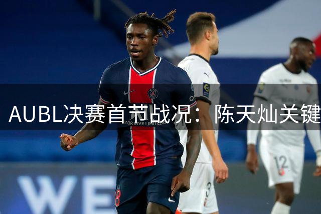 AUBL决赛首节战况：陈天灿关键抛投助上交暂时领先政大