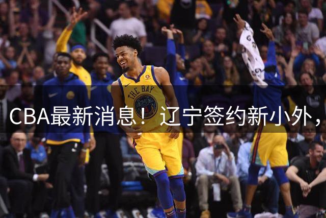 CBA最新消息！辽宁签约新小外，广东为黄明依提供续约合同，山东签约法耶年薪曝光